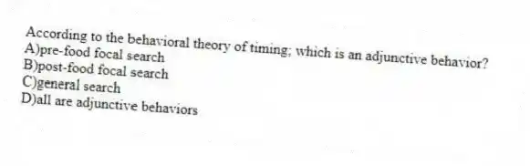 According to the behavioral theory of timing; which is an adjunctive behavior?
A)pre-food focal search
B)post-food focal search
C)general search
D)all are adjunctive behaviors
