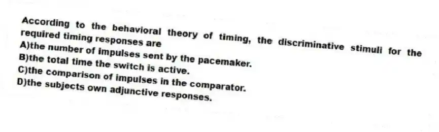 According to the behavioral theory of timing, the discriminative stimuli for the required timing responses are
A)the number of impulses sent by the pacemaker.
B)the total time the switch is active.
C)the comparison of impulses in the comparator.
D)the subjects own adjunctive responses.
