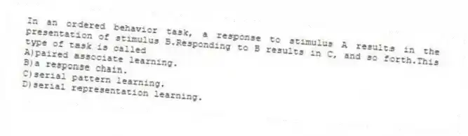 In an ordered behavior task, a response to stimulus A results in the presentation of stimulus B.Responding to B results in C, and so forth.This type of task is called
A)paired associate learning.
B)a response chain.
C)serial pattern learning.
D)serial representation learning.