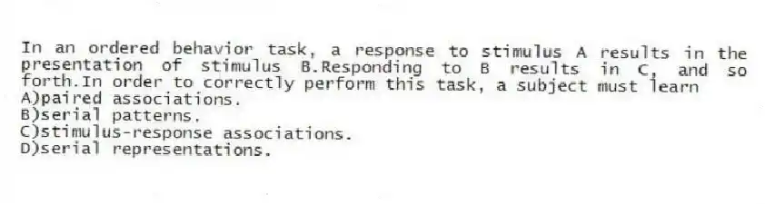 In an ordered behavior task, a response to stimulus A results in the presentation of stimulus B.Responding to B results in C, and so forth.In order to correctly perform this task, a subject must learn
A)paired associations.
B)serial patterns.
C)stimulus-response associations.
D)serial representations.