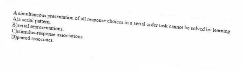 A simultaneous presentation of all response choices in a serial order task cannot be solved by learning
A)a serial pattern.
B)serial representations.
C)stimulus-response associations.
D)paired associates.