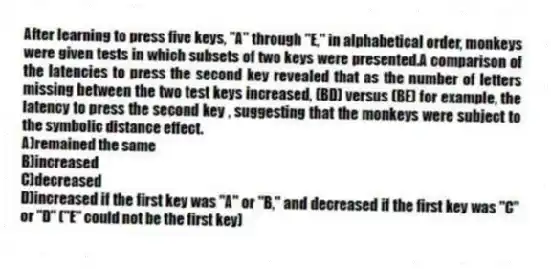 After learning to press five keys, "A" through "E," in alphabetical order, monkeys were given tests in which subsets of two keys were presented.A comparison of the latencies to press the second key revealed that as the number of letters missing between the two test keys increased, (BD) versus (BE) for example, the latency to press the second key , suggesting that the monkeys were subject to the symbolic distance effect.
A)remained the same
B)increased
C)decreased
D)increased if the first key was "A" or "B," and decreased if the first key was "C" or "D" ("E" could not be the first key)