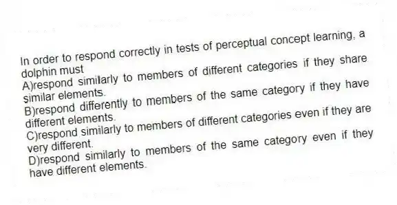 In order to respond correctly in tests of perceptual concept learning, a dolphin must
A)respond similarly to members of different categories if they share similar elements.
B)respond differently to members of the same category if they have different elements.
C)respond similarly to members of different categories even if they are very different.
D)respond similarly to members of the same category even if they have different elements.