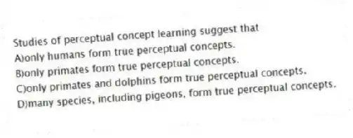 Studies of perceptual concept learning suggest that
A)only humans form true perceptual concepts.
B)only primates form true perceptual concepts.
C)only primates and dolphins form true perceptual concepts.
D)many species, including pigeons, form true perceptual concepts.
