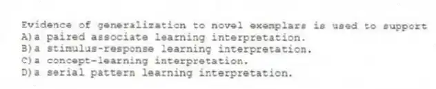Evidence of generalization to novel exemplars is used to support
A)a paired associate learning interpretation.
B)a stimulus-response learning interpretation.
C)a concept-learning interpretation.
D)a serial pattern learning interpretation.