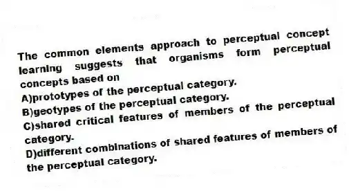 The common elements approach to perceptual concept learning suggests that organisms form perceptual concepts based on
A)prototypes of the perceptual category.
B)geotypes of the perceptual category.
C)shared critical features of members of the perceptual category.
D)different combinations of shared features of members of the perceptual category.