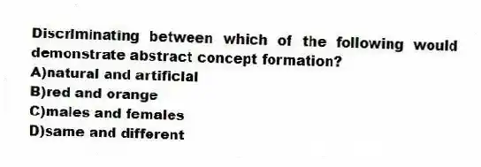 Discriminating between which of the following would demonstrate abstract concept formation?
A)natural and artificial
B)red and orange
C)males and females
D)same and different