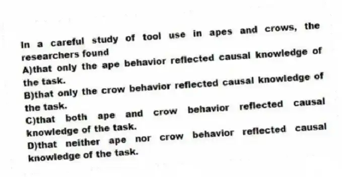 In a careful study of tool use in apes and crows, the researchers found
A)that only the ape behavior reflected causal knowledge of the task.
B)that only the crow behavior reflected causal knowledge of the task.
C)that both ape and crow behavior reflected causal knowledge of the task.
D)that neither ape nor crow behavior reflected causal knowledge of the task.
