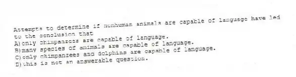 Attempts to determine if nonhuman animals are capable of language have led to the conclusion that
A)only chimpanzees are capable of language.
B)many species of animals are capable of language.
C)only chimpanzees and dolphins are capable of language.
D)this is not an answerable question.