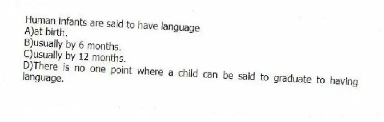 Human infants are said to have language
A)at birth.
B)usually by 6 months.
C)usually by 12 months.
D)There is no one point where a child can be said to graduate to having language.