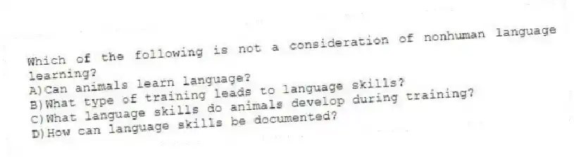 Which of the following is not a consideration of nonhuman language learning?
A)Can animals learn language?
B)What type of training leads to language skills?
C)What language skills do animals develop during training?
D)How can language skills be documented?