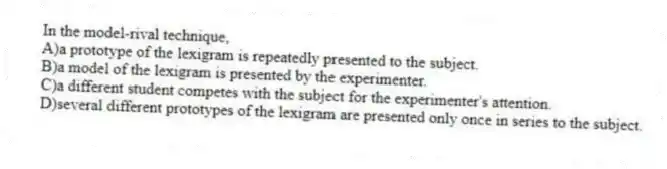 In the model-rival technique,
A)a prototype of the lexigram is repeatedly presented to the subject.
B)a model of the lexigram is presented by the experimenter.
C)a different student competes with the subject for the experimenter's attention.
D)several different prototypes of the lexigram are presented only once in series to the subject.