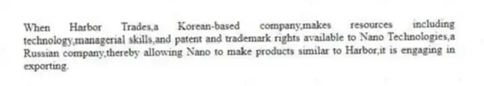 When Harbor Trades,a Korean-based company,makes resources including technology,managerial skills,and patent and trademark rights available to Nano Technologies,a Russian company,thereby allowing Nano to make products similar to Harbor,it is engaging in exporting.