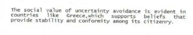 The social value of uncertainty avoidance is evident in countries like Greece,which supports beliefs that provide stability and conformity among its citizenry.