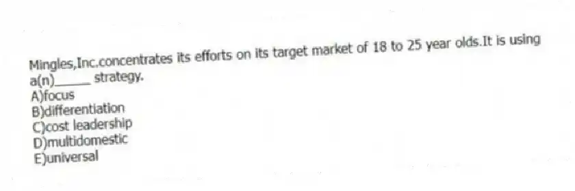 Mingles,Inc.concentrates its efforts on its target market of 18 to 25 year olds.It is using a(n)_____ strategy.
A)focus
B)differentiation
C)cost leadership
D)multidomestic
E)universal