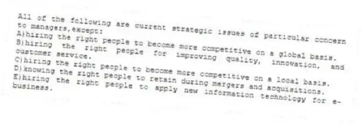 All of the following are current strategic issues of particular concern to managers,except:
A)hiring the right people to become more competitive on a global basis.
B)hiring the right people for improving quality, innovation, and customer service.
C)hiring the right people to become more competitive on a local basis.
D)knowing the right people to retain during mergers and acquisitions.
E)hiring the right people to apply new information technology for e-business.