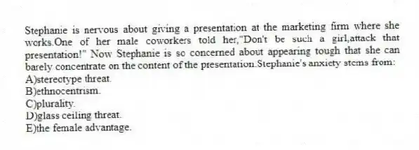 Stephanie is nervous about giving a presentation at the marketing firm where she works.One of her male coworkers told her,"Don't be such a girl,attack that presentation!" Now Stephanie is so concerned about appearing tough that she can barely concentrate on the content of the presentation.Stephanie's anxiety stems from:
A)stereotype threat.
B)ethnocentrism.
C)plurality.
D)glass ceiling threat.
E)the female advantage.