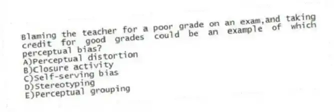 Blaming the teacher for a poor grade on an exam,and taking credit for good grades could be an example of which perceptual bias?
A)Perceptual distortion
B)Closure activity
C)Self-serving bias
D)Stereotyping
E)Perceptual grouping
