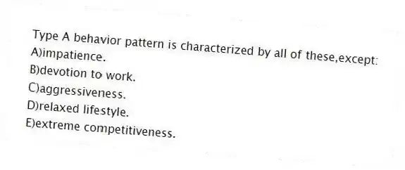 Type A behavior pattern is characterized by all of these,except:
A)impatience.
B)devotion to work.
C)aggressiveness.
D)relaxed lifestyle.
E)extreme competitiveness.