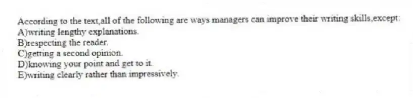 According to the text,all of the following are ways managers can improve their writing skills,except:
A)writing lengthy explanations.
B)respecting the reader.
C)getting a second opinion.
D)knowing your point and get to it.
E)writing clearly rather than impressively.
