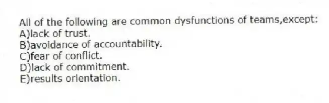 All of the following are common dysfunctions of teams,except:
A)lack of trust.
B)avoidance of accountability.
C)fear of conflict.
D)lack of commitment.
E)results orientation.