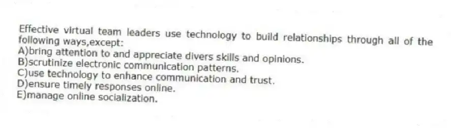 Effective virtual team leaders use technology to build relationships through all of the following ways,except:
A)bring attention to and appreciate divers skills and opinions.
B)scrutinize electronic communication patterns.
C)use technology to enhance communication and trust.
D)ensure timely responses online.
E)manage online socialization.