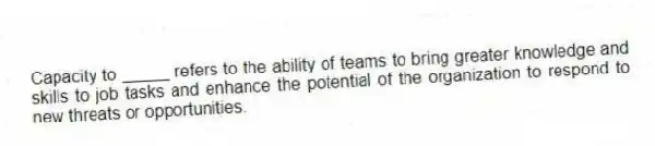 Capacity to _____ refers to the ability of teams to bring greater knowledge and skills to job tasks and enhance the potential of the organization to respond to new threats or opportunities.