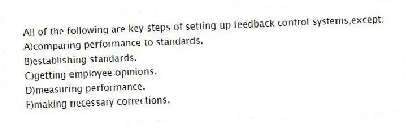 All of the following are key steps of setting up feedback control systems,except:
A)comparing performance to standards.
B)establishing standards.
C)getting employee opinions.
D)measuring performance.
E)making necessary corrections.