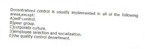 Decentralized control is usually implemented in all of the following areas,except:
A)self-control.
B)peer group.
C)corporate culture.
D)employee selection and socialization.
E)the quality control department.