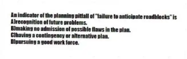 An indicator of the planning pitfall of "failure to anticipate roadblocks" is
A)recognition of future problems.
B)making no admission of possible flaws in the plan.
C)having a contingency or alternative plan.
D)pursuing a good work force.