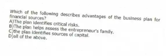 Which of the following describes advantages of the business plan for financial sources?
A)The plan identifies critical risks.
B)The plan helps assess the entrepreneur's family.
C)the plan identifies sources of capital.
D)all of the above.
