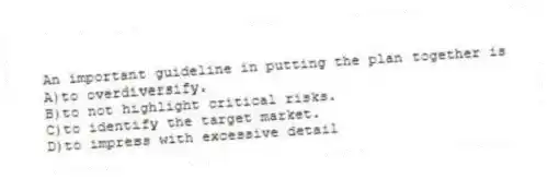 An important guideline in putting the plan together is
A)to overdiversify.
B)to not highlight critical risks.
C)to identify the target market.
D)to impress with excessive detail