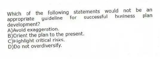 Which of the following statements would not be an appropriate guideline for successful business plan development?
A)Avoid exaggeration.
B)Orient the plan to the present.
C)Highlight critical risks.
D)Do not overdiversify.