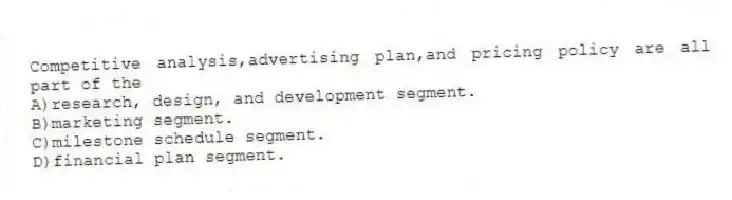 Competitive analysis,advertising plan,and pricing policy are all part of the
A)research, design, and development segment.
B)marketing segment.
C)milestone schedule segment.
D)financial plan segment.
