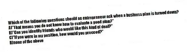 Which of the following questions should an entrepreneur ask when a business plan is turned down?
A)"That means you do not know how to evaluate a good plan?"
B)"Can you identify friends who would like this kind of deal?"
C)"If you were in my position, how would you proceed?"
D)none of the above