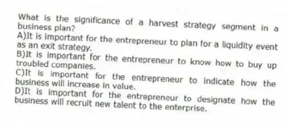 What is the significance of a harvest strategy segment in a business plan?
A)It is important for the entrepreneur to plan for a liquidity event as an exit strategy.
B)It is important for the entrepreneur to know how to buy up troubled companies.
C)It is important for the entrepreneur to indicate how the business will increase in value.
D)It is important for the entrepreneur to designate how the business will recruit new talent to the enterprise.