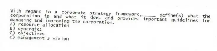 With regard to a corporate strategy framework,_____ define(s) what the corporation is and what it does and provides important guidelines for managing and improving the corporation. 
A) resource allocation
B) synergies
C) objectives
D) management's vision
