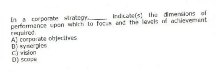In a corporate strategy,_____ indicate(s) the dimensions of performance upon which to focus and the levels of achievement required.
A) corporate objectives
B) synergies
C) vision
D) scope