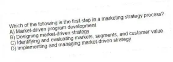 Which of the following is the first step in a marketing strategy process?
A) Market-driven program development
B) Designing market-driven strategy
C) Identifying and evaluating markets, segments, and customer value
D) Implementing and managing market-driven strategy