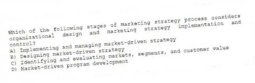 Which of the following stages of marketing strategy process considers organizational design and marketing strategy implementation and control?
A) Implementing and managing market-driven strategy
B) Designing market-driven strategy
C) Identifying and evaluating markets, segments, and customer value
D) Market-driven program development