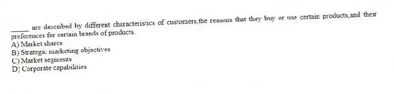 _____ are described by different characteristics of customers,the reasons that they buy or use certain products,and their preferences for certain brands of products.
A) Market shares
B) Strategic marketing objectives
C) Market segments
D) Corporate capabilities