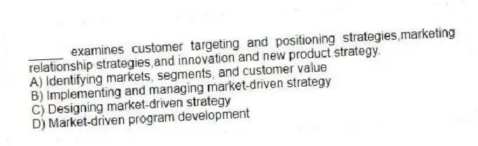_____ examines customer targeting and positioning strategies,marketing relationship strategies,and innovation and new product strategy.
A) Identifying markets, segments, and customer value
B) Implementing and managing market-driven strategy
C) Designing market-driven strategy
D) Market-driven program development