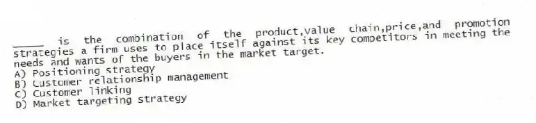 _____ is the combination of the product,value chain,price,and promotion strategies a firm uses to place itself against its key competitors in meeting the needs and wants of the buyers in the market target.
A) Positioning strategy
B) Customer relationship management
C) Customer linking
D) Market targeting strategy