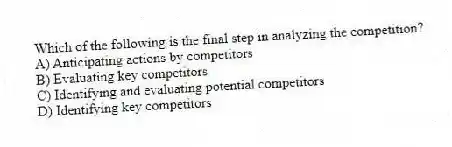 Which of the following is the final step in analyzing the competition?
A) Anticipating actions by competitors
B) Evaluating key competitors
C) Identifying and evaluating potential competitors
D) Identifying key competitors