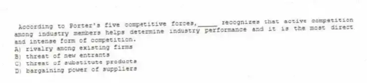According to Porter's five competitive forces,_____ recognizes that active competition among industry members helps determine industry performance and it is the most direct and intense form of competition.
A) rivalry among existing firms
B) threat of new entrants
C) threat of substitute products
D) bargaining power of suppliers