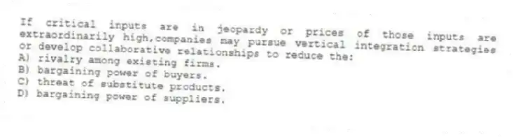 If critical inputs are in jeopardy or prices of those inputs are extraordinarily high,companies may pursue vertical integration strategies or develop collaborative relationships to reduce the:
A) rivalry among existing firms.
B) bargaining power of buyers.
C) threat of substitute products.
D) bargaining power of suppliers.