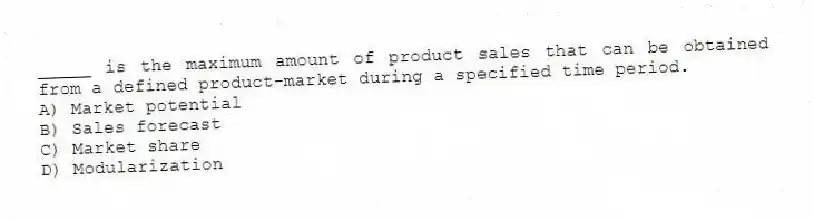 _____ is the maximum amount of product sales that can be obtained from a defined product-market during a specified time period.
A) Market potential
B) Sales forecast
C) Market share
D) Modularization
