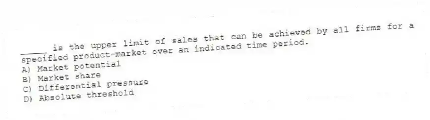 _____ is the upper limit of sales that can be achieved by all firms for a specified product-market over an indicated time period.
A) Market potential
B) Market share
C) Differential pressure
D) Absolute threshold