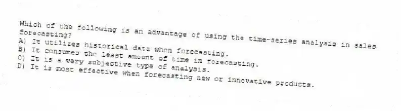 Which of the following is an advantage of using the time-series analysis in sales forecasting?
A) It utilizes historical data when forecasting.
B) It consumes the least amount of time in forecasting.
C) It is a very subjective type of analysis.
D) It is most effective when forecasting new or innovative products.