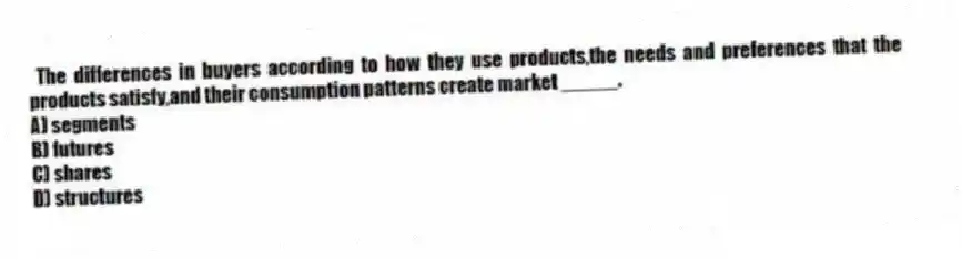 The differences in buyers according to how they use products,the needs and preferences that the products satisfy,and their consumption patterns create market _____.
A) segments
B) futures
C) shares
D) structures